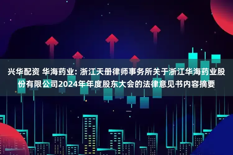 兴华配资 华海药业: 浙江天册律师事务所关于浙江华海药业股份有限公司2024年年度股东大会的法律意见书内容摘要