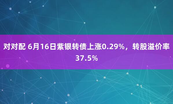 对对配 6月16日紫银转债上涨0.29%，转股溢价率37.5%