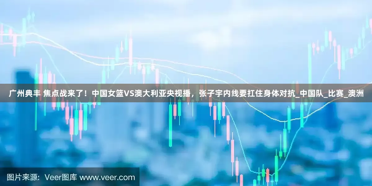 广州典丰 焦点战来了！中国女篮VS澳大利亚央视播，张子宇内线要扛住身体对抗_中国队_比赛_澳洲