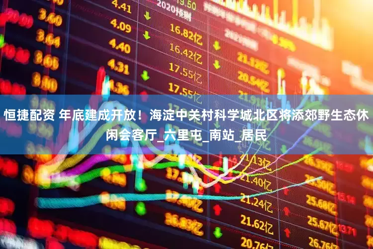 恒捷配资 年底建成开放！海淀中关村科学城北区将添郊野生态休闲会客厅_六里屯_南站_居民