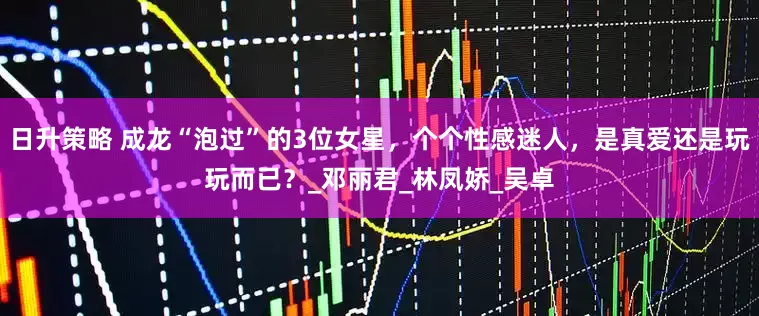 日升策略 成龙“泡过”的3位女星，个个性感迷人，是真爱还是玩玩而已？_邓丽君_林凤娇_吴卓