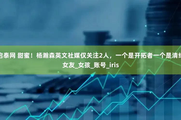 启泰网 甜蜜！杨瀚森英文社媒仅关注2人，一个是开拓者一个是清纯女友_女孩_账号_iris
