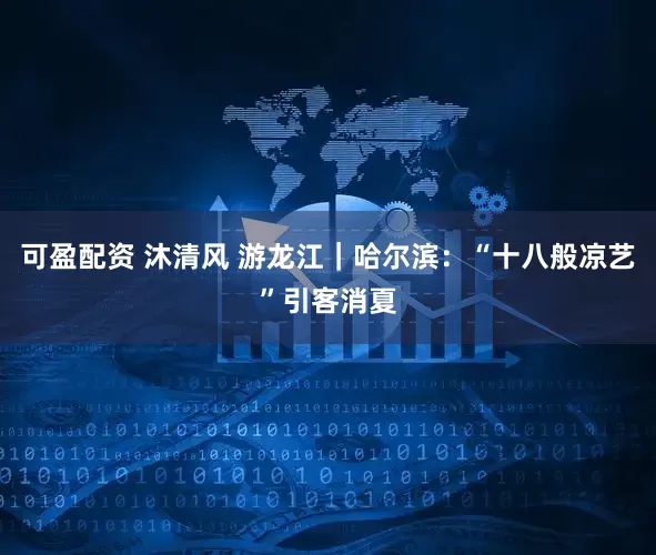 可盈配资 沐清风 游龙江｜哈尔滨：“十八般凉艺”引客消夏