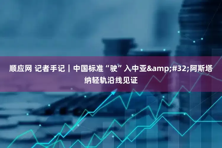 顺应网 记者手记｜中国标准“驶”入中亚&#32;阿斯塔纳轻轨沿线见证