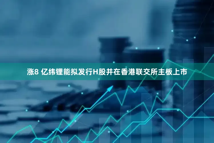 涨8 亿纬锂能拟发行H股并在香港联交所主板上市