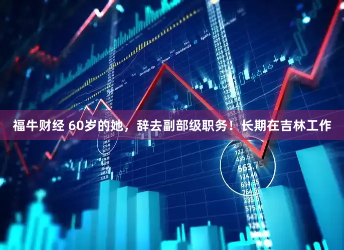 福牛财经 60岁的她，辞去副部级职务！长期在吉林工作
