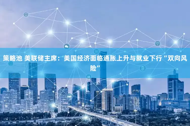 策略池 美联储主席：美国经济面临通胀上升与就业下行“双向风险”