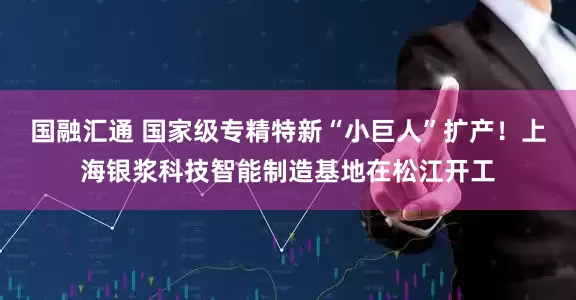 国融汇通 国家级专精特新“小巨人”扩产！上海银浆科技智能制造基地在松江开工