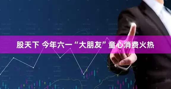 股天下 今年六一“大朋友”童心消费火热