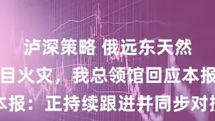 泸深策略 俄远东天然气化工项目火灾，我总领馆回应本报：正持续跟进并同步对接相关事宜