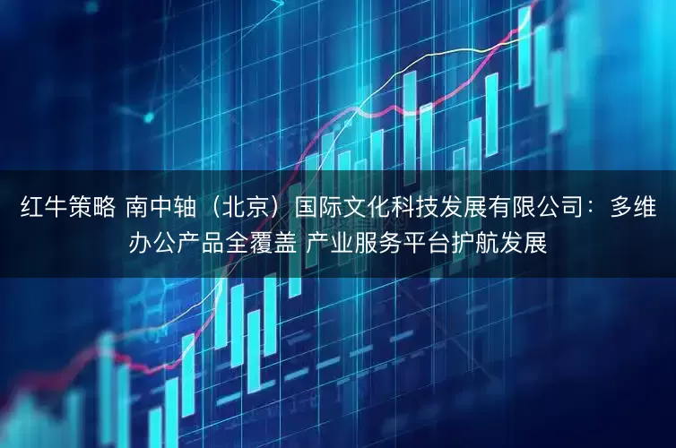 红牛策略 南中轴（北京）国际文化科技发展有限公司：多维办公产品全覆盖 产业服务平台护航发展