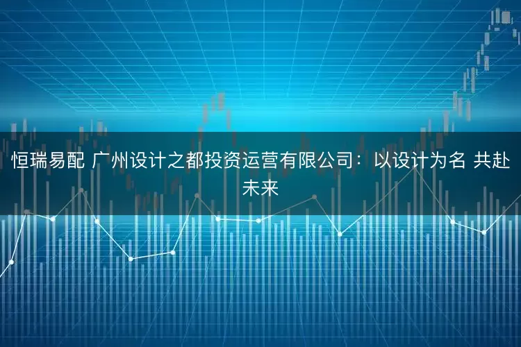 恒瑞易配 广州设计之都投资运营有限公司：以设计为名 共赴未来